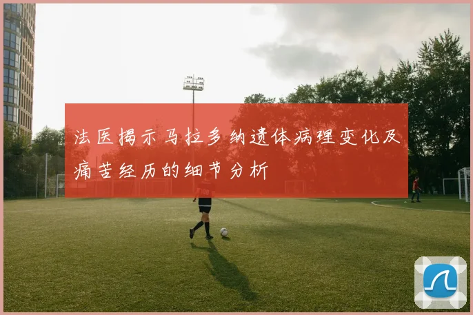 法医揭示马拉多纳遗体病理变化及痛苦经历的细节分析