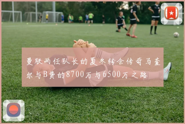 曼联两任队长的夏冬转会传奇马奎尔与B费的8700万与6500万之路