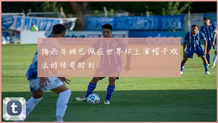梅西与姆巴佩在世界杯上演帽子戏法的传奇时刻