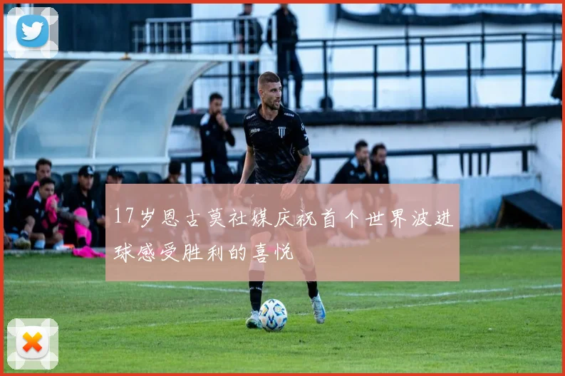 17岁恩古莫社媒庆祝首个世界波进球感受胜利的喜悦