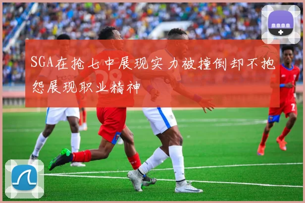 SGA在抢七中展现实力被撞倒却不抱怨展现职业精神