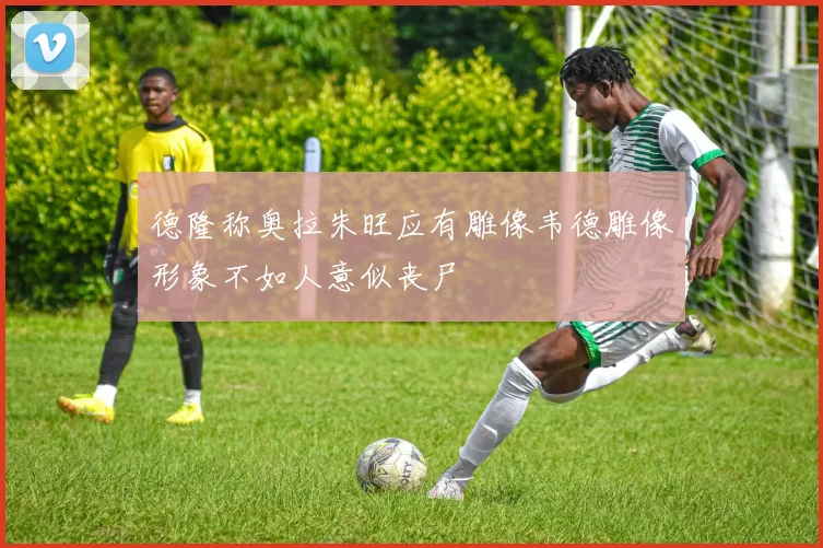 德隆称奥拉朱旺应有雕像韦德雕像形象不如人意似丧尸