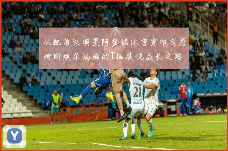 从配角到明星阿努诺比曾穿印有詹姆斯绝杀场面的T恤展现成长之路