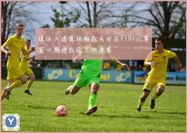 媒体人透露杨瀚森或将在FIBA比赛窗口期迎战荷兰热身赛