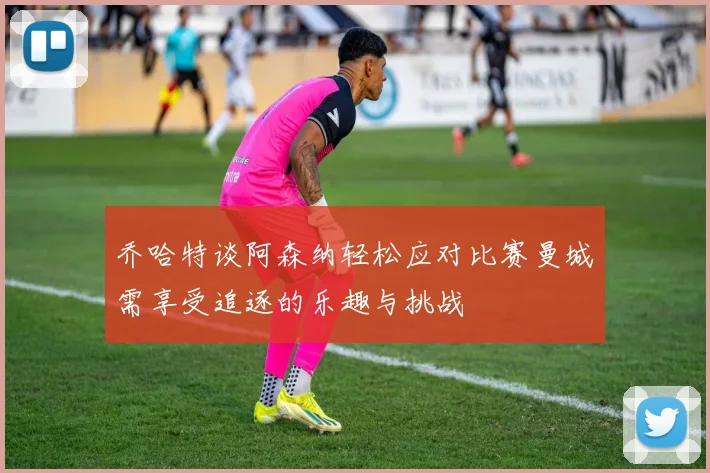 乔哈特谈阿森纳轻松应对比赛曼城需享受追逐的乐趣与挑战