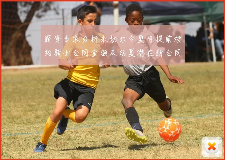 薪资专家分析米切尔今夏可提前续约骑士合同金额及明夏潜在新合同