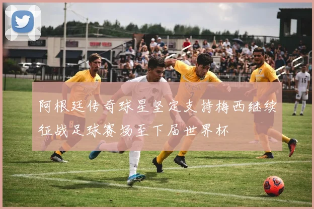 阿根廷传奇球星坚定支持梅西继续征战足球赛场至下届世界杯