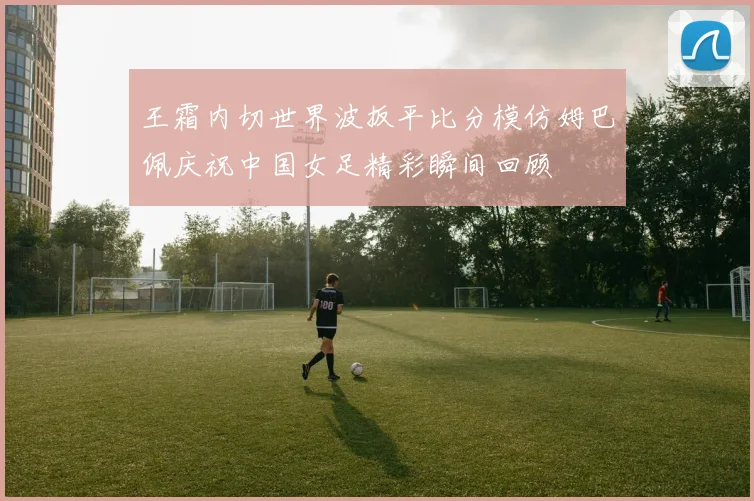 王霜内切世界波扳平比分模仿姆巴佩庆祝中国女足精彩瞬间回顾