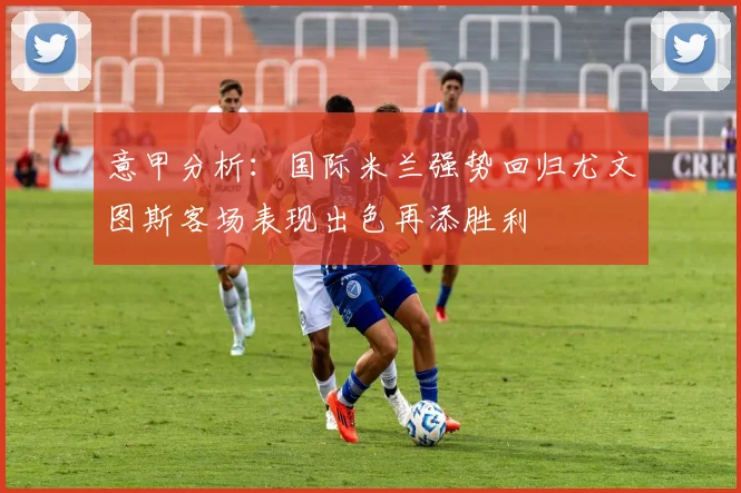意甲分析：国际米兰强势回归尤文图斯客场表现出色再添胜利