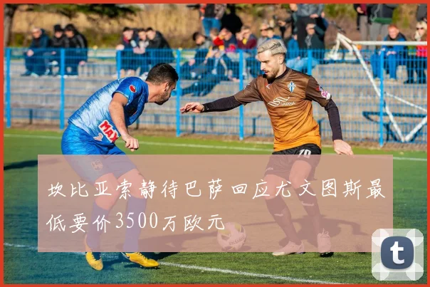 坎比亚索静待巴萨回应尤文图斯最低要价3500万欧元