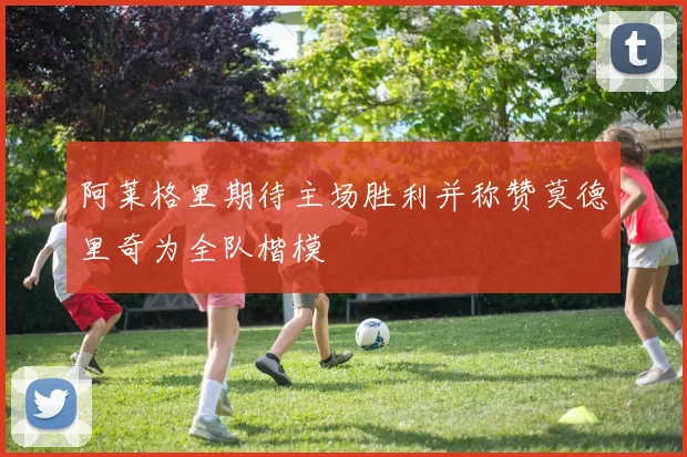 阿莱格里期待主场胜利并称赞莫德里奇为全队楷模