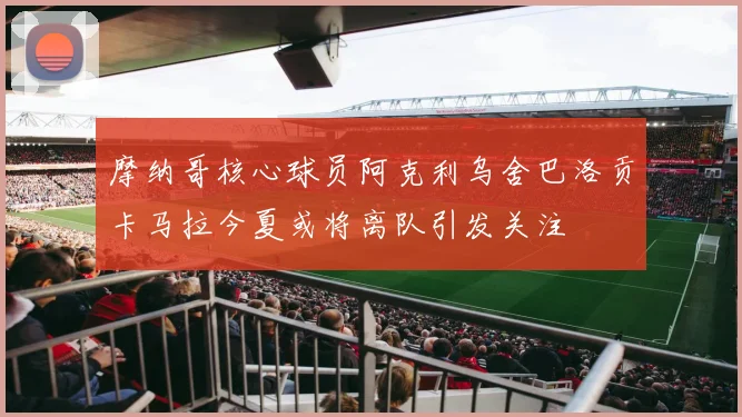 摩纳哥核心球员阿克利乌舍巴洛贡卡马拉今夏或将离队引发关注