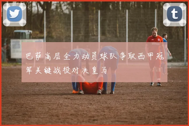 巴萨高层全力动员球队争取西甲冠军关键战役对决皇马