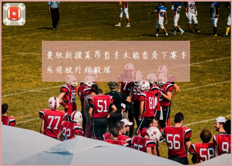 曼联新援莱昂首季未能首秀下赛季或将被外租锻炼