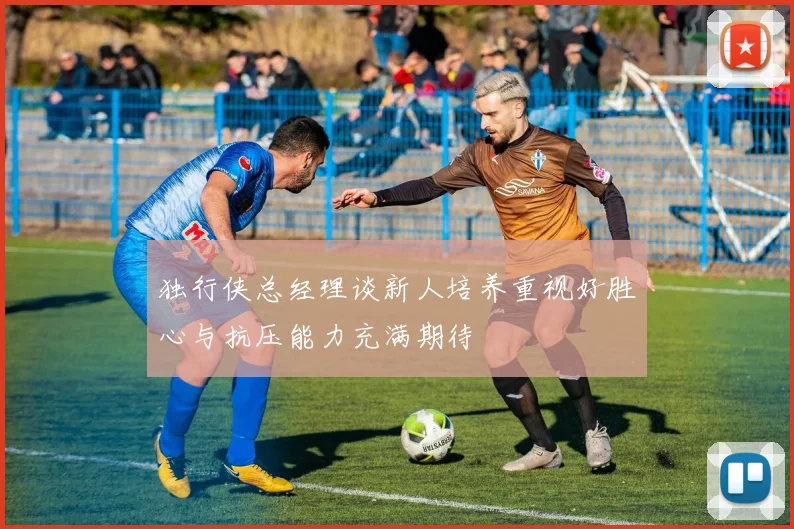 独行侠总经理谈新人培养重视好胜心与抗压能力充满期待