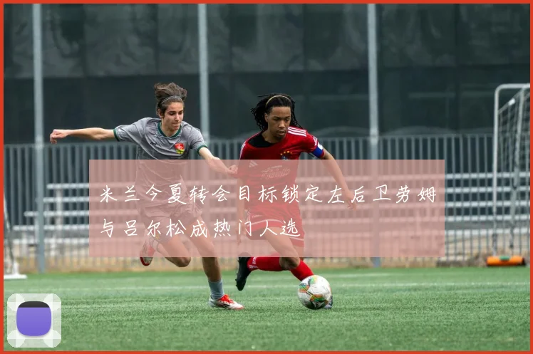 米兰今夏转会目标锁定左后卫劳姆与吕尔松成热门人选