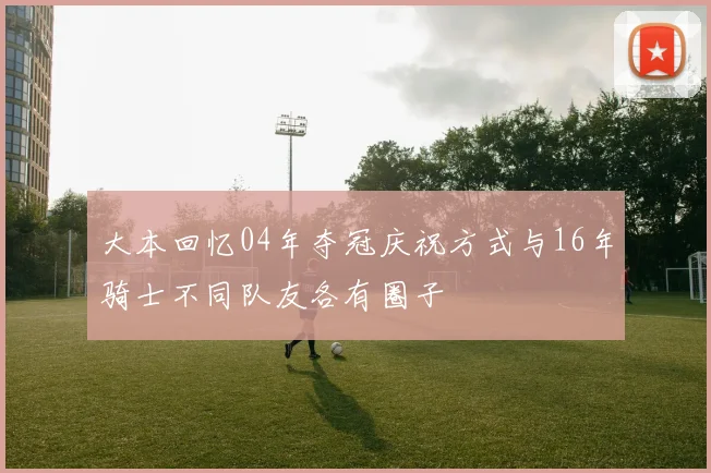 大本回忆04年夺冠庆祝方式与16年骑士不同队友各有圈子