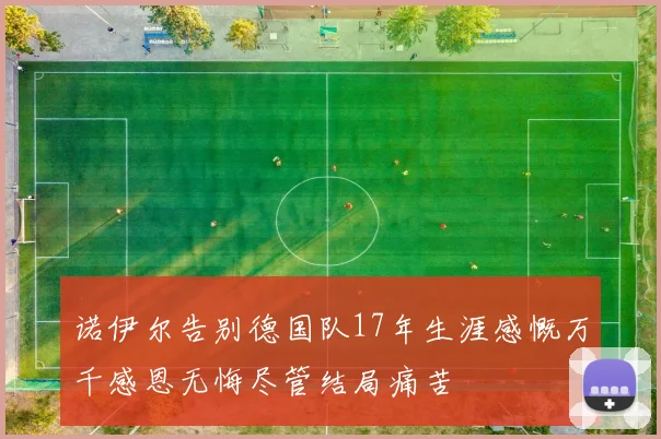 诺伊尔告别德国队17年生涯感慨万千感恩无悔尽管结局痛苦