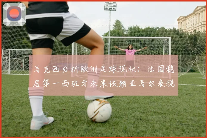 马克西分析欧洲足球现状：法国稳居第一西班牙未来依赖亚马尔表现