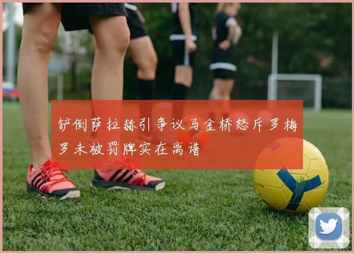 铲倒萨拉赫引争议马金桥怒斥罗梅罗未被罚牌实在离谱
