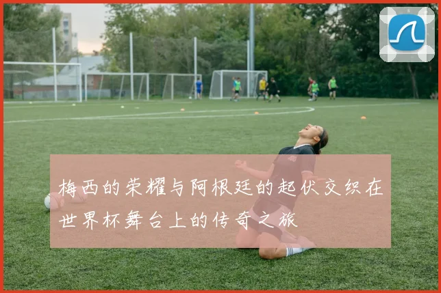 梅西的荣耀与阿根廷的起伏交织在世界杯舞台上的传奇之旅