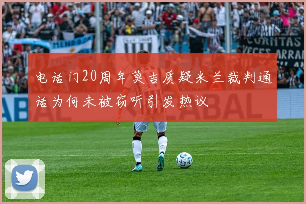电话门20周年莫吉质疑米兰裁判通话为何未被窃听引发热议