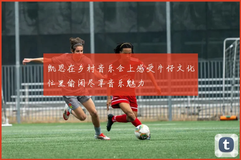 凯恩在乡村音乐会上感受牛仔文化忙里偷闲尽享音乐魅力